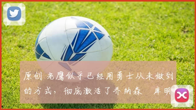 原创 老鹰似乎已经用勇士从未做到的方式，彻底激活了乔纳森・库明加