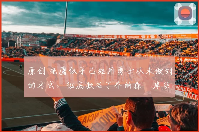 原创 老鹰似乎已经用勇士从未做到的方式,彻底激活了乔纳森・库明加