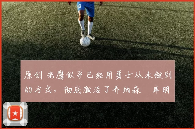 原创 老鹰似乎已经用勇士从未做到的方式,彻底激活了乔纳森・库明加