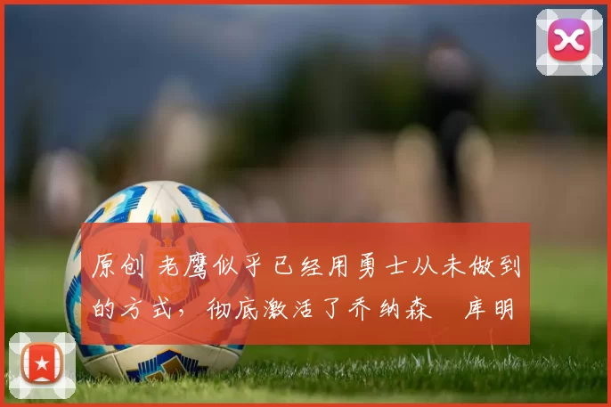 原创 老鹰似乎已经用勇士从未做到的方式，彻底激活了乔纳森・库明加