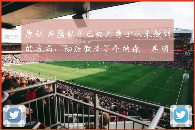 原创 老鹰似乎已经用勇士从未做到的方式，彻底激活了乔纳森・库明加