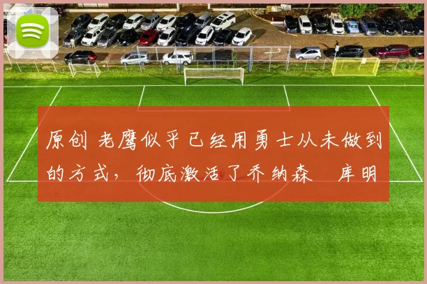 原创 老鹰似乎已经用勇士从未做到的方式，彻底激活了乔纳森・库明加