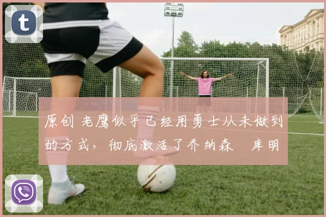 原创 老鹰似乎已经用勇士从未做到的方式,彻底激活了乔纳森・库明加