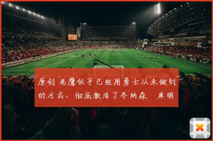 原创 老鹰似乎已经用勇士从未做到的方式，彻底激活了乔纳森・库明加