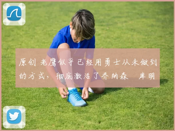 原创 老鹰似乎已经用勇士从未做到的方式,彻底激活了乔纳森・库明加