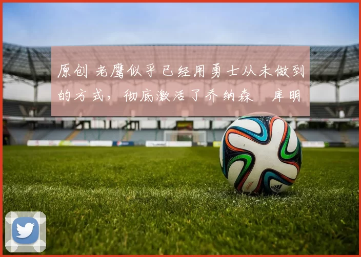 原创 老鹰似乎已经用勇士从未做到的方式，彻底激活了乔纳森・库明加