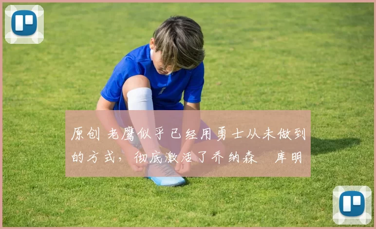 原创 老鹰似乎已经用勇士从未做到的方式，彻底激活了乔纳森・库明加