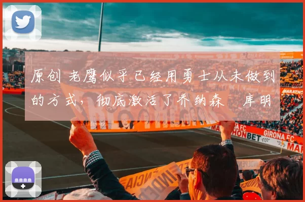 原创 老鹰似乎已经用勇士从未做到的方式，彻底激活了乔纳森・库明加