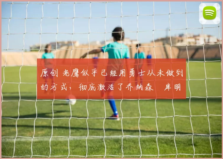 原创 老鹰似乎已经用勇士从未做到的方式,彻底激活了乔纳森・库明加