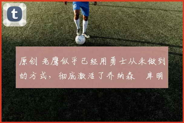 原创 老鹰似乎已经用勇士从未做到的方式，彻底激活了乔纳森・库明加