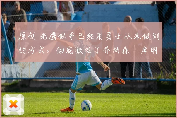 原创 老鹰似乎已经用勇士从未做到的方式，彻底激活了乔纳森・库明加