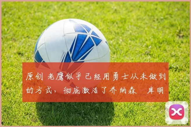 原创 老鹰似乎已经用勇士从未做到的方式,彻底激活了乔纳森・库明加