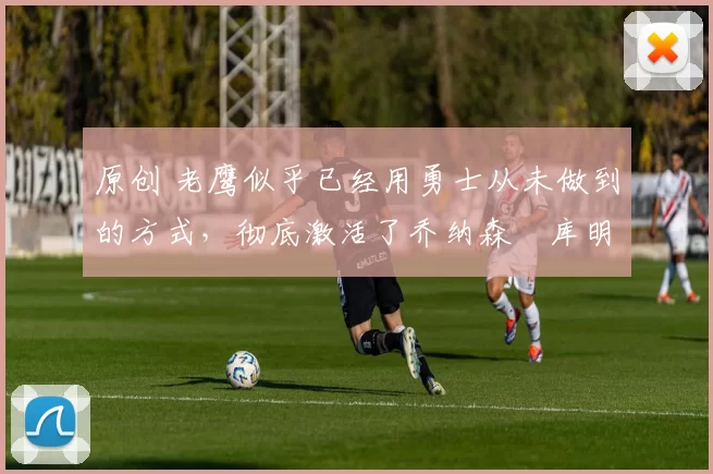 原创 老鹰似乎已经用勇士从未做到的方式，彻底激活了乔纳森・库明加