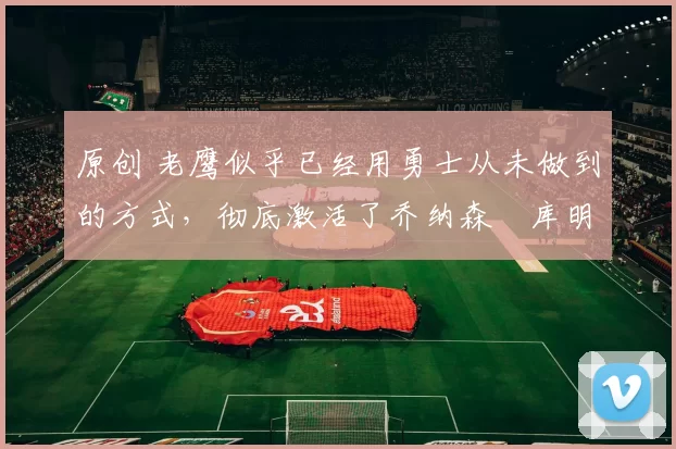 原创 老鹰似乎已经用勇士从未做到的方式,彻底激活了乔纳森・库明加