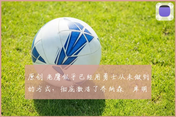 原创 老鹰似乎已经用勇士从未做到的方式，彻底激活了乔纳森・库明加