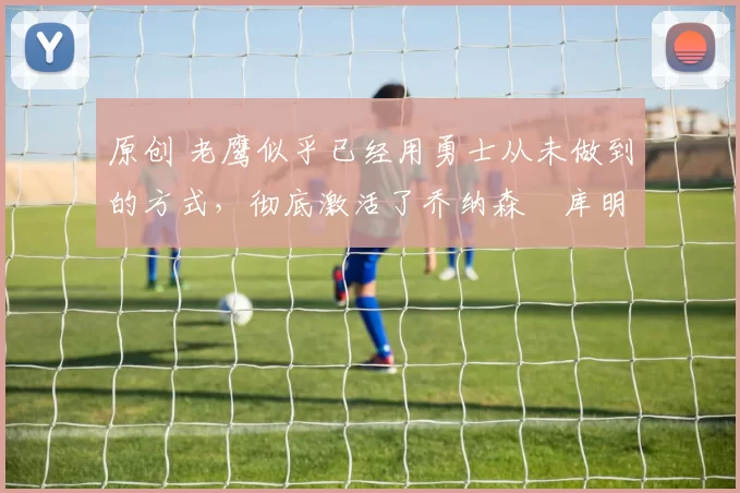 原创 老鹰似乎已经用勇士从未做到的方式，彻底激活了乔纳森・库明加