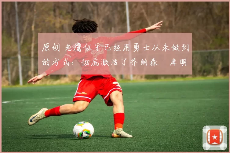 原创 老鹰似乎已经用勇士从未做到的方式,彻底激活了乔纳森・库明加