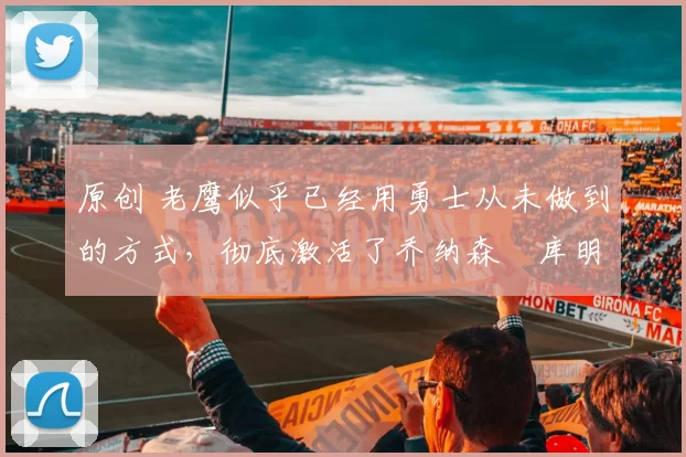 原创 老鹰似乎已经用勇士从未做到的方式，彻底激活了乔纳森・库明加