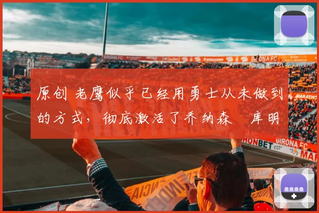 原创 老鹰似乎已经用勇士从未做到的方式，彻底激活了乔纳森・库明加