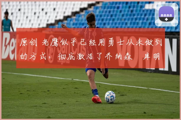 原创 老鹰似乎已经用勇士从未做到的方式,彻底激活了乔纳森・库明加