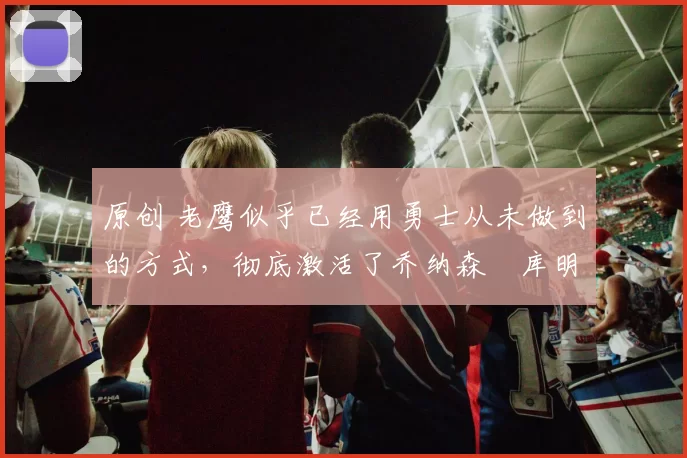 原创 老鹰似乎已经用勇士从未做到的方式,彻底激活了乔纳森・库明加