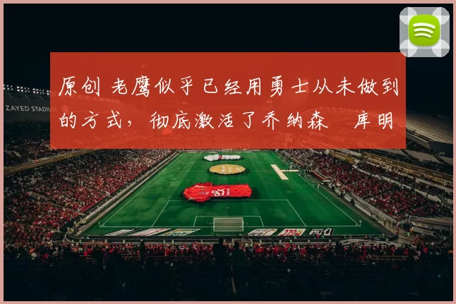 原创 老鹰似乎已经用勇士从未做到的方式，彻底激活了乔纳森・库明加