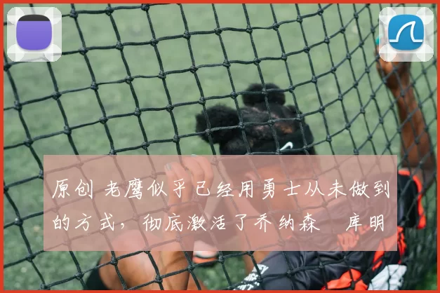 原创 老鹰似乎已经用勇士从未做到的方式，彻底激活了乔纳森・库明加