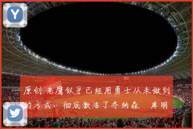 原创 老鹰似乎已经用勇士从未做到的方式,彻底激活了乔纳森・库明加