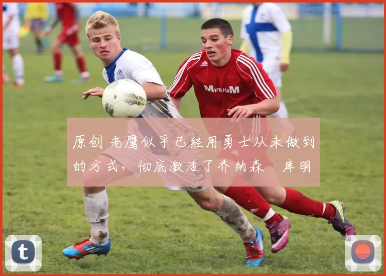 原创 老鹰似乎已经用勇士从未做到的方式，彻底激活了乔纳森・库明加