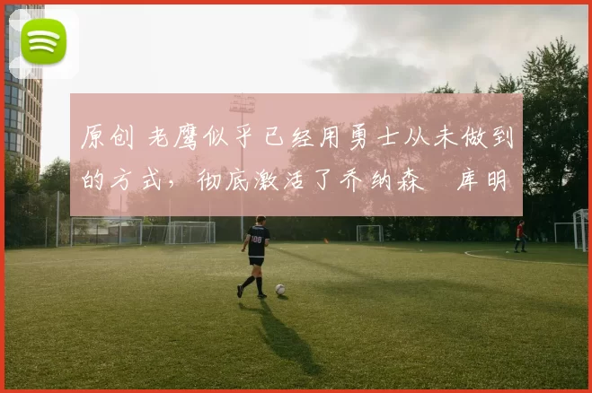 原创 老鹰似乎已经用勇士从未做到的方式，彻底激活了乔纳森・库明加