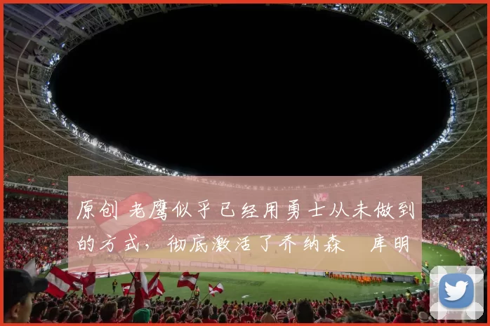 原创 老鹰似乎已经用勇士从未做到的方式，彻底激活了乔纳森・库明加