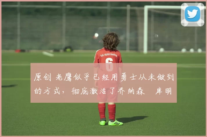 原创 老鹰似乎已经用勇士从未做到的方式,彻底激活了乔纳森・库明加