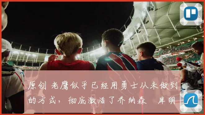 原创 老鹰似乎已经用勇士从未做到的方式,彻底激活了乔纳森・库明加