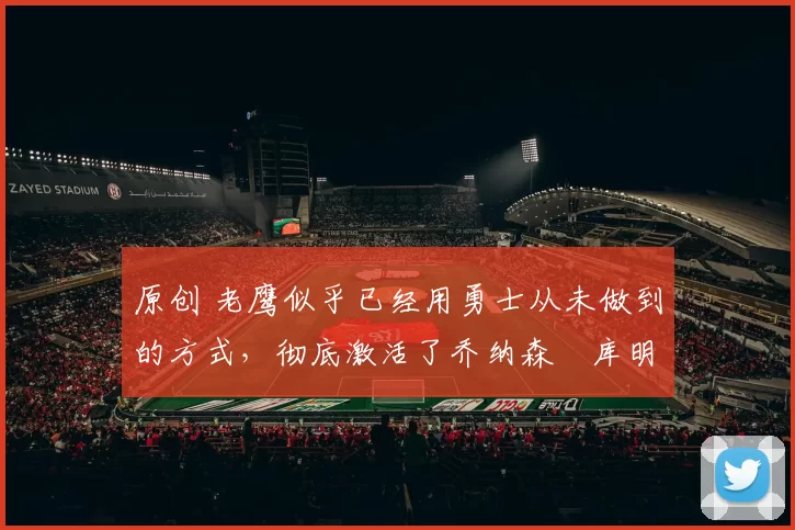 原创 老鹰似乎已经用勇士从未做到的方式，彻底激活了乔纳森・库明加