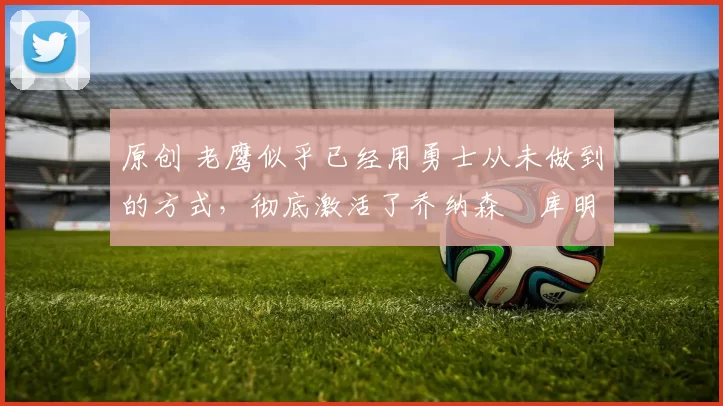 原创 老鹰似乎已经用勇士从未做到的方式，彻底激活了乔纳森・库明加