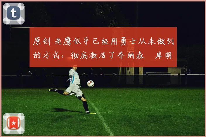 原创 老鹰似乎已经用勇士从未做到的方式，彻底激活了乔纳森・库明加