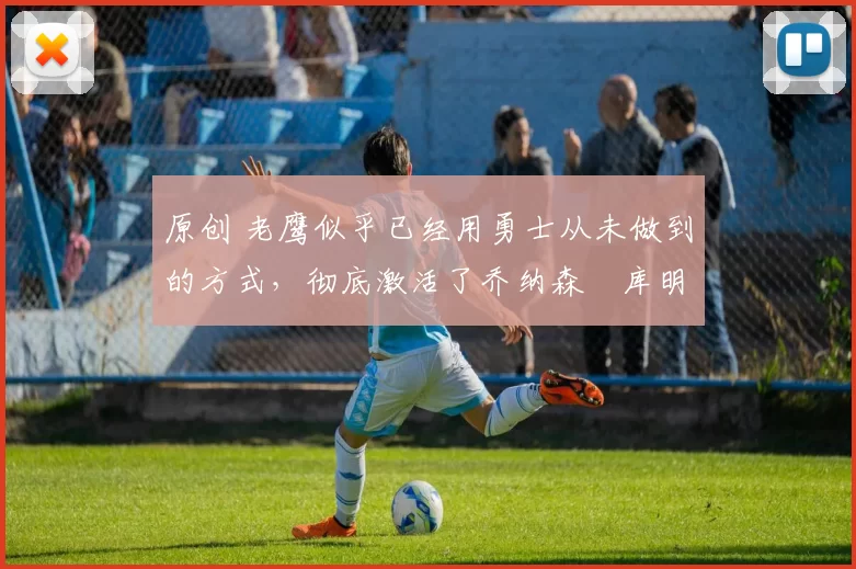 原创 老鹰似乎已经用勇士从未做到的方式,彻底激活了乔纳森・库明加