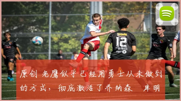 原创 老鹰似乎已经用勇士从未做到的方式,彻底激活了乔纳森・库明加