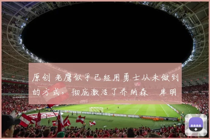 原创 老鹰似乎已经用勇士从未做到的方式，彻底激活了乔纳森・库明加