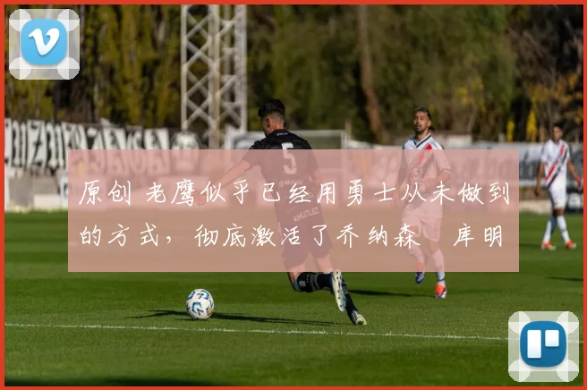 原创 老鹰似乎已经用勇士从未做到的方式,彻底激活了乔纳森・库明加