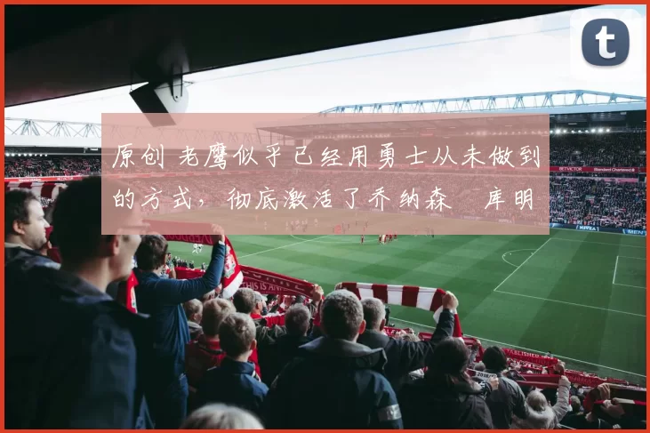 原创 老鹰似乎已经用勇士从未做到的方式，彻底激活了乔纳森・库明加