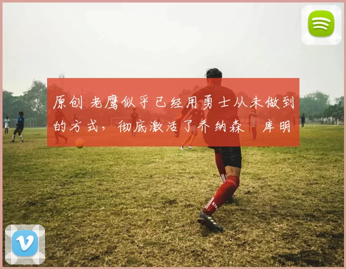 原创 老鹰似乎已经用勇士从未做到的方式，彻底激活了乔纳森・库明加