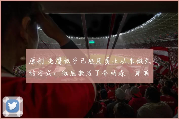 原创 老鹰似乎已经用勇士从未做到的方式，彻底激活了乔纳森・库明加