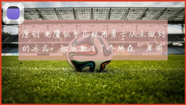 原创 老鹰似乎已经用勇士从未做到的方式,彻底激活了乔纳森・库明加