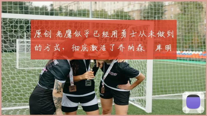 原创 老鹰似乎已经用勇士从未做到的方式，彻底激活了乔纳森・库明加