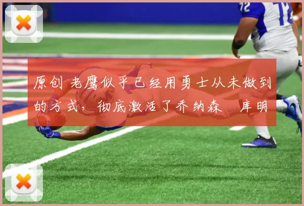 原创 老鹰似乎已经用勇士从未做到的方式，彻底激活了乔纳森・库明加