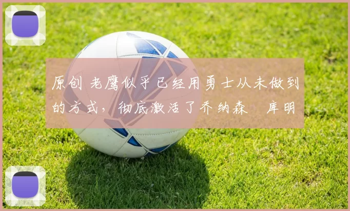 原创 老鹰似乎已经用勇士从未做到的方式,彻底激活了乔纳森・库明加