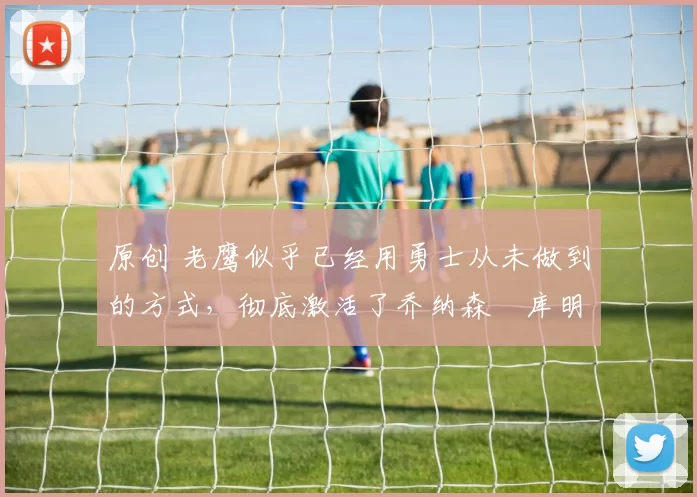 原创 老鹰似乎已经用勇士从未做到的方式，彻底激活了乔纳森・库明加