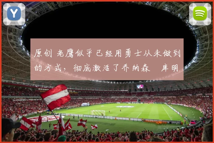 原创 老鹰似乎已经用勇士从未做到的方式,彻底激活了乔纳森・库明加