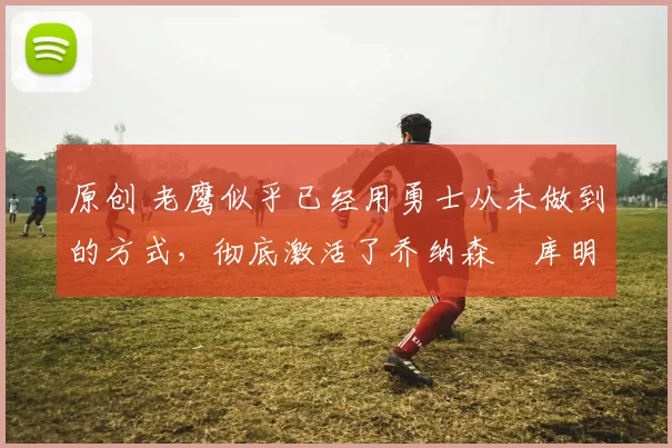 原创 老鹰似乎已经用勇士从未做到的方式，彻底激活了乔纳森・库明加